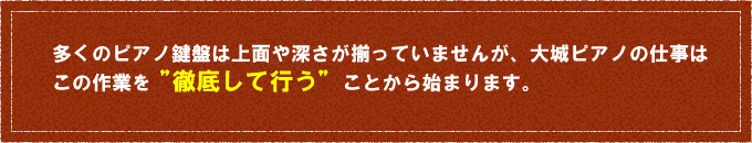 多くのピアノ鍵盤は上面や深さが揃っていませんが、大城ピアノの仕事は
この作業を”徹底して行う”ことから始まります。